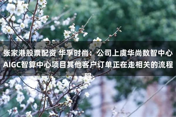 张家港股票配资 华孚时尚：公司上虞华尚数智中心AIGC智算中心项目其他客户订单正在走相关的流程