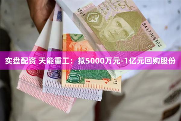 实盘配资 天能重工：拟5000万元-1亿元回购股份