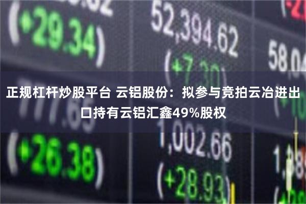 正规杠杆炒股平台 云铝股份：拟参与竞拍云冶进出口持有云铝汇鑫49%股权