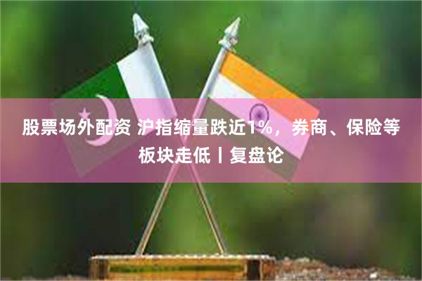 股票场外配资 沪指缩量跌近1%，券商、保险等板块走低丨复盘论