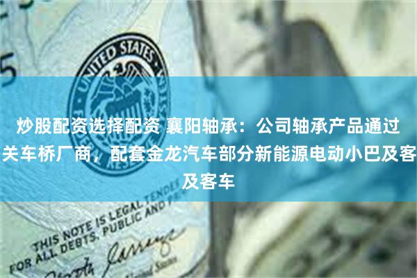 炒股配资选择配资 襄阳轴承：公司轴承产品通过相关车桥厂商，配套金龙汽车部分新能源电动小巴及客车