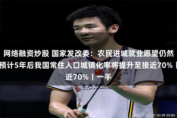 网络融资炒股 国家发改委：农民进城就业愿望仍然迫切 预计5年后我国常住人口城镇化率将提升至接近70%丨一手