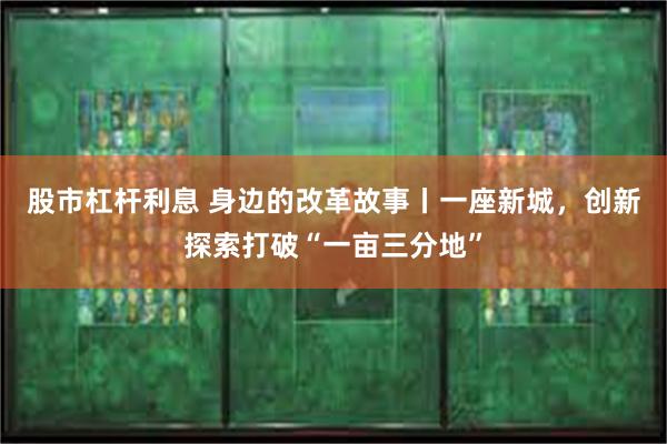 股市杠杆利息 身边的改革故事丨一座新城，创新探索打破“一亩三分地”