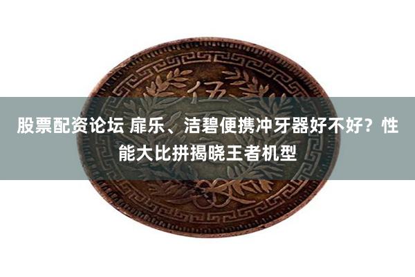 股票配资论坛 扉乐、洁碧便携冲牙器好不好？性能大比拼揭晓王者机型