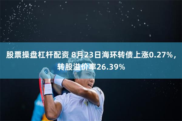 股票操盘杠杆配资 8月23日海环转债上涨0.27%，转股溢价率26.39%