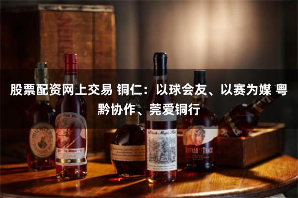 股票配资网上交易 铜仁：以球会友、以赛为媒 粤黔协作、莞爱铜行