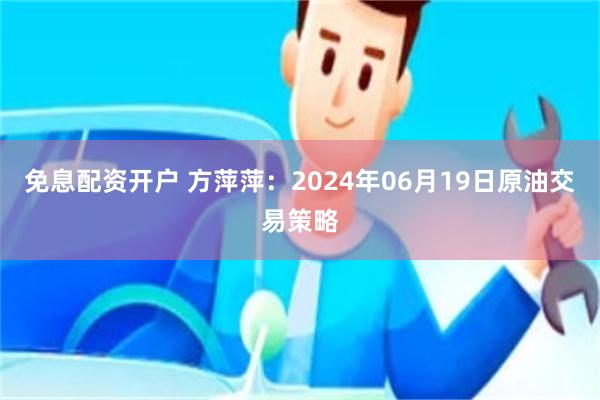 免息配资开户 方萍萍：2024年06月19日原油交易策略