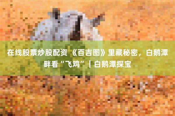 在线股票炒股配资 《百吉图》里藏秘密，白鹅潭畔看“飞鸡”｜白鹅潭探宝