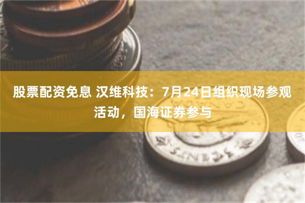 股票配资免息 汉维科技：7月24日组织现场参观活动，国海证券参与