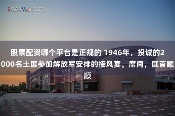 股票配资哪个平台是正规的 1946年，投诚的2000名土匪参加解放军安排的接风宴。席间，匪首顺