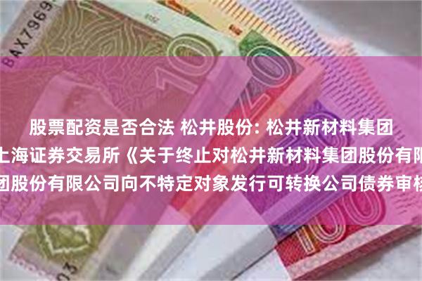 股票配资是否合法 松井股份: 松井新材料集团股份有限公司关于收到上海证券交易所《关于终止对松井新材料集团股份有限公司向不特定对象发行可转换公司债券审核的决定》的公告