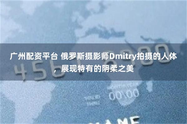 广州配资平台 俄罗斯摄影师Dmitry拍摄的人体，展现特有的阴柔之美