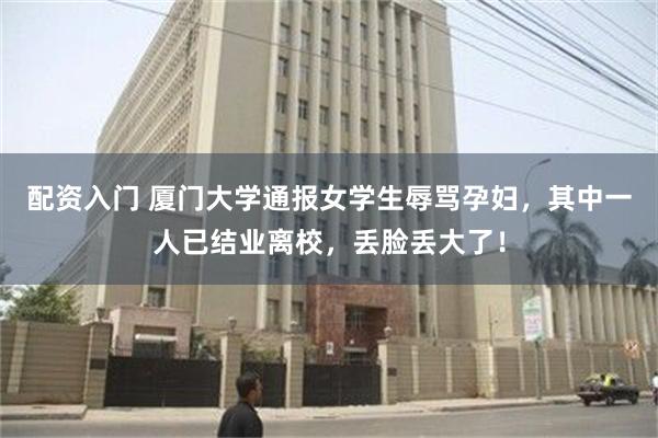 配资入门 厦门大学通报女学生辱骂孕妇，其中一人已结业离校，丢脸丢大了！