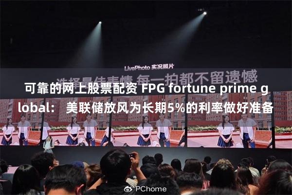 可靠的网上股票配资 FPG fortune prime global： 美联储放风为长期5%的利率做好准备