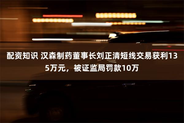 配资知识 汉森制药董事长刘正清短线交易获利135万元，被证监局罚款10万