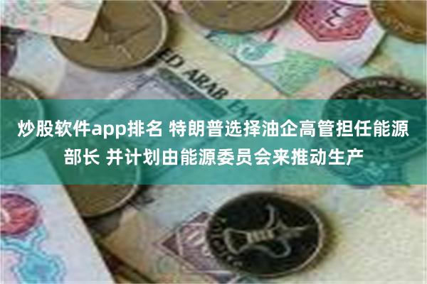 炒股软件app排名 特朗普选择油企高管担任能源部长 并计划由能源委员会来推动生产