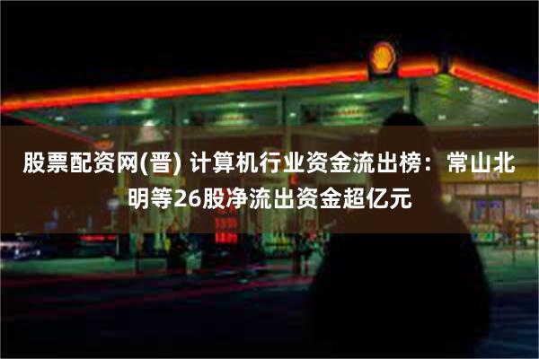 股票配资网(晋) 计算机行业资金流出榜：常山北明等26股净流出资金超亿元