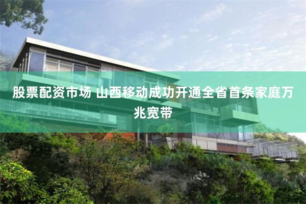 股票配资市场 山西移动成功开通全省首条家庭万兆宽带