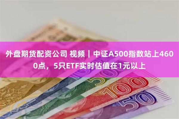 外盘期货配资公司 视频｜中证A500指数站上4600点，5只ETF实时估值在1元以上