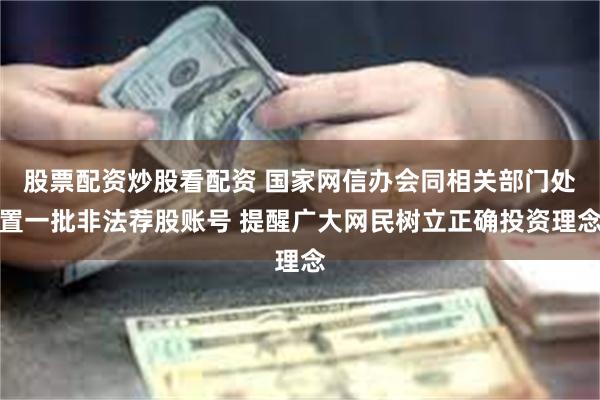 股票配资炒股看配资 国家网信办会同相关部门处置一批非法荐股账号 提醒广大网民树立正确投资理念