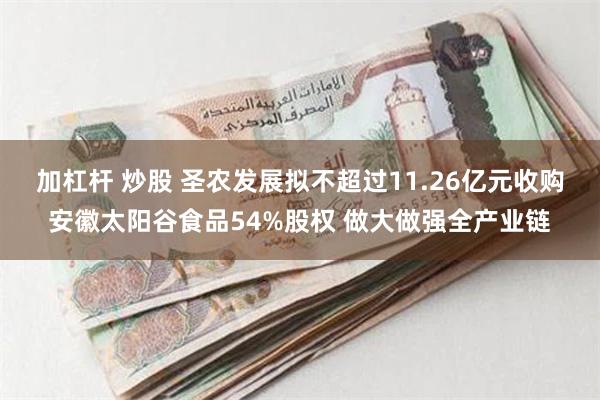 加杠杆 炒股 圣农发展拟不超过11.26亿元收购安徽太阳谷食品54%股权 做大做强全产业链