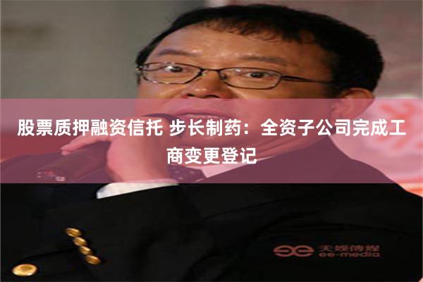 股票质押融资信托 步长制药：全资子公司完成工商变更登记