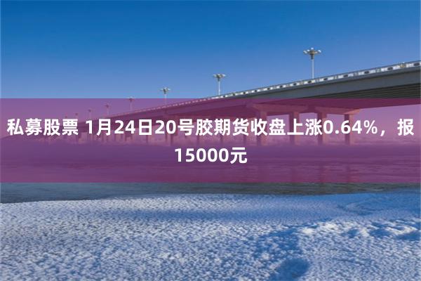 私募股票 1月24日20号胶期货收盘上涨0.64%，报15000元