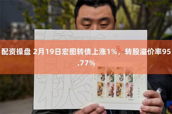 配资操盘 2月19日宏图转债上涨1%，转股溢价率95.77%