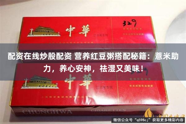 配资在线炒股配资 营养红豆粥搭配秘籍：薏米助力，养心安神，祛湿又美味！