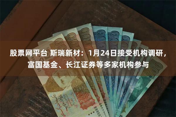 股票网平台 斯瑞新材：1月24日接受机构调研，富国基金、长江证券等多家机构参与