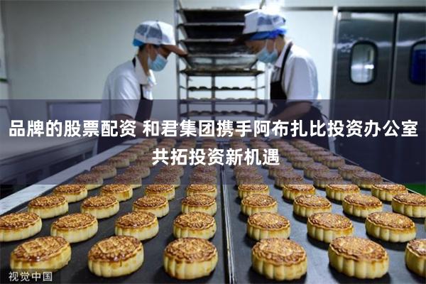 品牌的股票配资 和君集团携手阿布扎比投资办公室 共拓投资新机遇