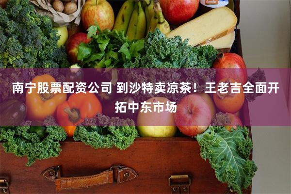 南宁股票配资公司 到沙特卖凉茶！王老吉全面开拓中东市场